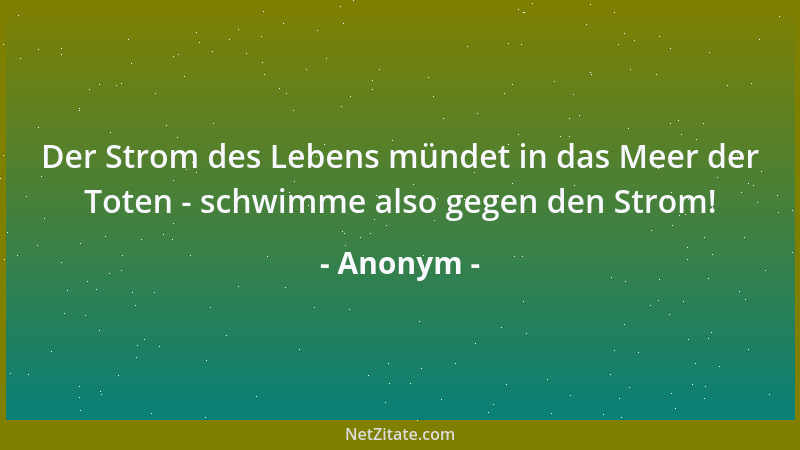 Anonym - Der Strom des Lebens mündet in das Meer der Toten - schwimme also gegen den Strom!...