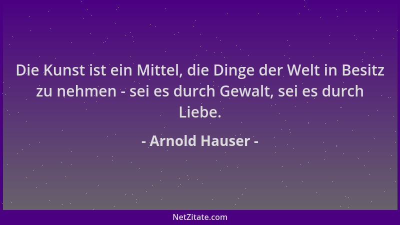 Arnold Hauser - Die Kunst ist ein Mittel, die Dinge der Welt in Besitz zu nehmen - sei es durch Gewalt, sei es durch Liebe....