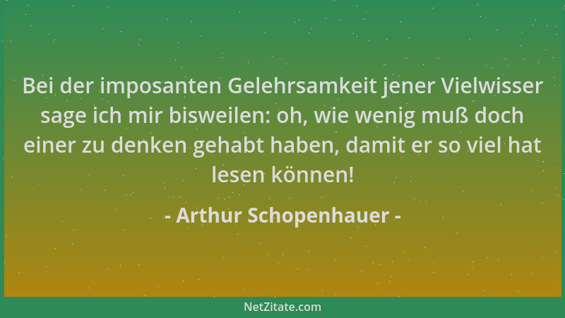 Arthur Schopenhauer - Bei der imposanten Gelehrsamkeit jener Vielwisser sage ich mir bisweilen: oh, wie wenig muß doch eine...
