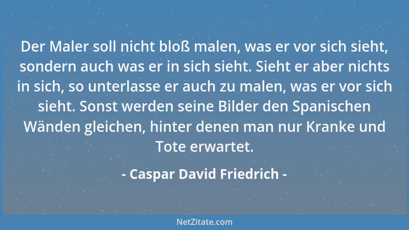 Caspar David Friedrich - Der Maler soll nicht bloß malen, was er vor sich sieht, sondern auch was er in sich sieht. Sieht e...