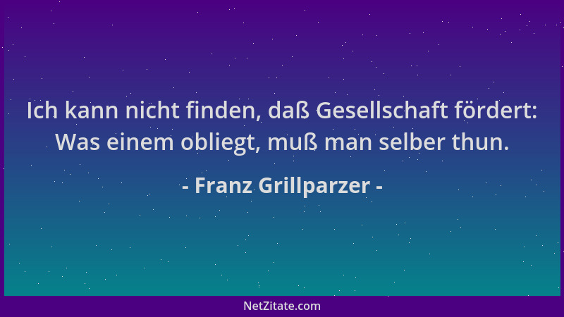 Franz Grillparzer - Ich kann nicht finden, daß Gesellschaft fördert: Was einem obliegt, muß man selber thun....