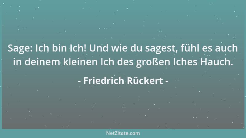 Friedrich Rückert - Sage: Ich bin Ich! Und wie du sagest, fühl es auch in deinem kleinen Ich des großen Iches Hauch....
