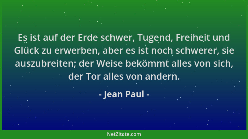 Jean Paul - Es ist auf der Erde schwer, Tugend, Freiheit und Glück zu erwerben, aber es ist noch schwerer, sie auszubreiten...