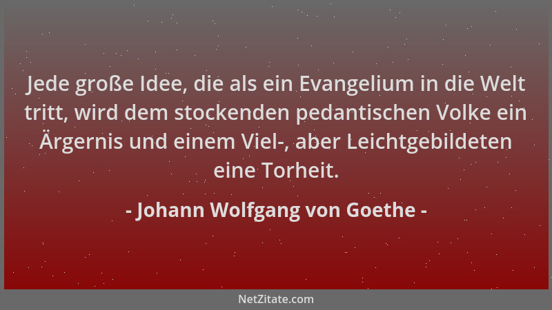 Johann Wolfgang von Goethe - Jede große Idee, die als ein Evangelium in die Welt tritt, wird dem stockenden pedantischen Vo...