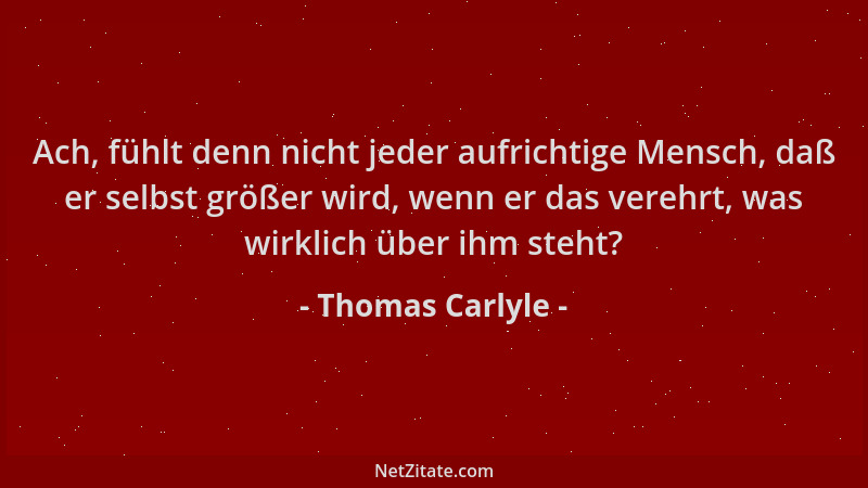 Thomas Carlyle - Ach, fühlt denn nicht jeder aufrichtige Mensch, daß er selbst größer wird, wenn er das verehrt, was wirkli...