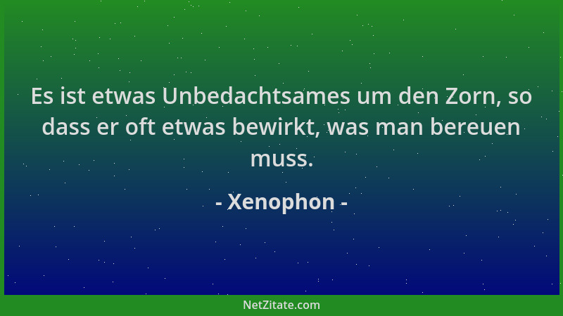 Xenophon - Es ist etwas Unbedachtsames um den Zorn, so dass er oft etwas bewirkt, was man bereuen muss....