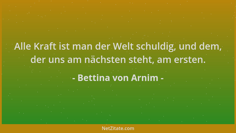 Bettina von Arnim - Alle Kraft ist man der Welt schuldig, und dem, der uns am nächsten steht, am ersten....
