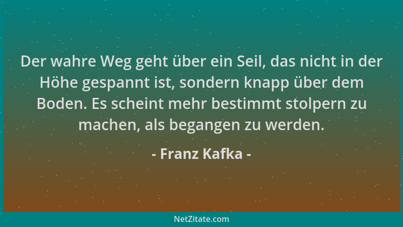 Franz Kafka - Der wahre Weg geht über ein Seil, das nicht in der Höhe gespannt ist, sondern knapp über dem Boden. Es schein...