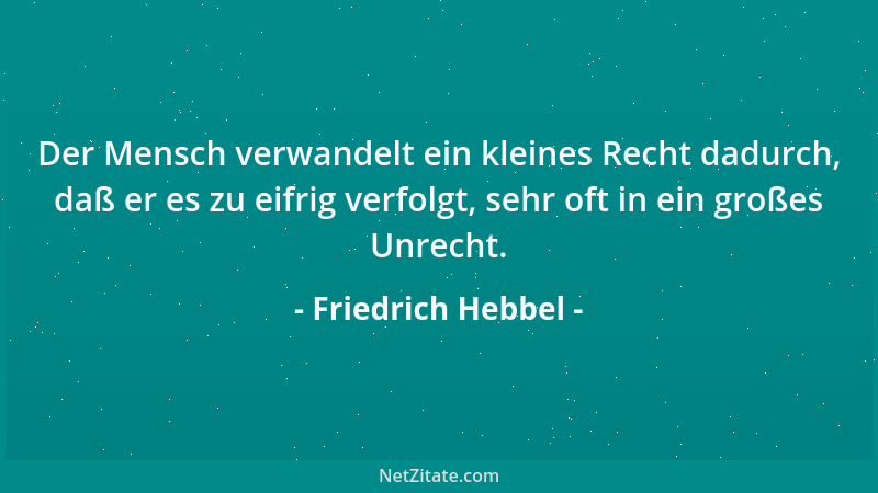 Friedrich Hebbel - Der Mensch verwandelt ein kleines Recht dadurch, daß er es zu eifrig verfolgt, sehr oft in ein großes Un...