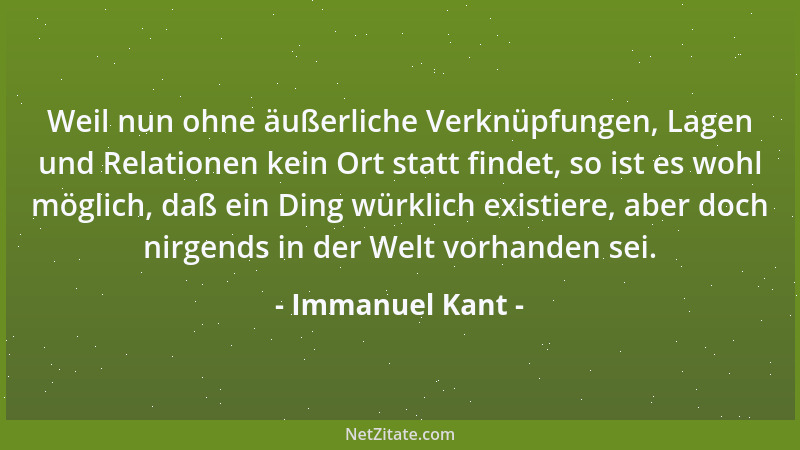 Immanuel Kant - Weil nun ohne äußerliche Verknüpfungen, Lagen und Relationen kein Ort statt findet, so ist es wohl möglich,...