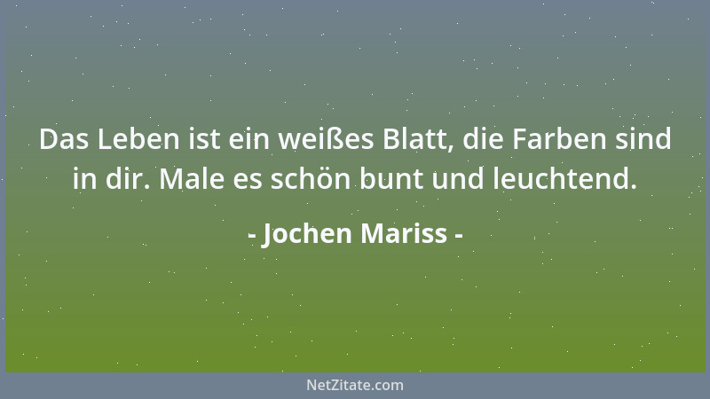 Jochen Mariss - Das Leben ist ein weißes Blatt, die Farben sind in dir. Male es schön bunt und leuchtend....
