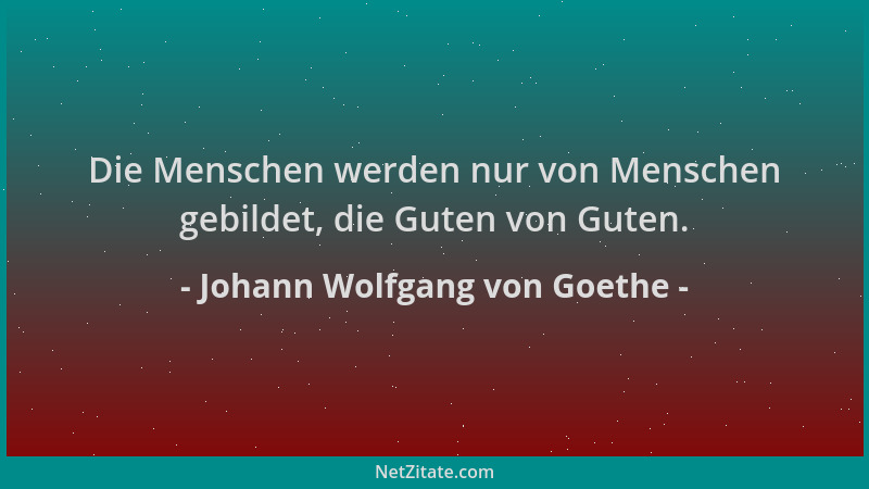 Johann Wolfgang von Goethe - Die Menschen werden nur von Menschen gebildet, die Guten von Guten....