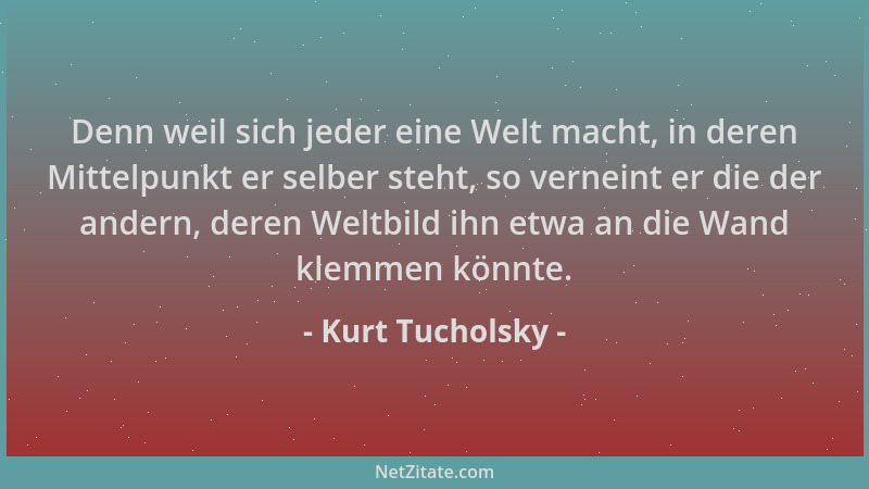 Kurt Tucholsky - Denn weil sich jeder eine Welt macht, in deren Mittelpunkt er selber steht, so verneint er die der andern,...