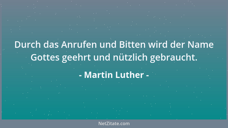 Martin Luther - Durch das Anrufen und Bitten wird der Name Gottes geehrt und nützlich gebraucht....
