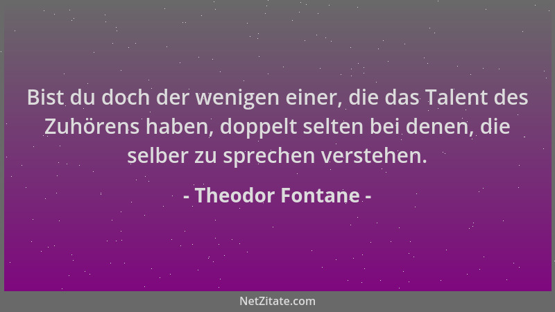 Theodor Fontane - Bist du doch der wenigen einer, die das Talent des Zuhörens haben, doppelt selten bei denen, die selber z...