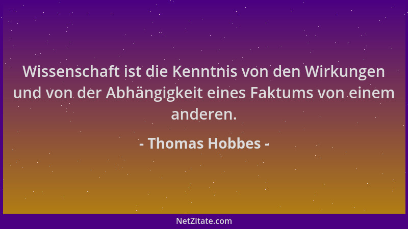 Thomas Hobbes - Wissenschaft ist die Kenntnis von den Wirkungen und von der Abhängigkeit eines Faktums von einem anderen....