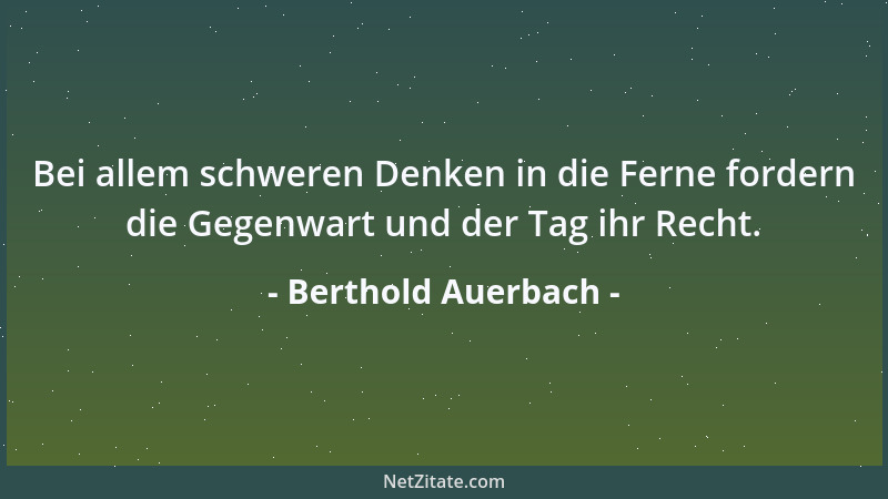 Berthold Auerbach - Bei allem schweren Denken in die Ferne fordern die Gegenwart und der Tag ihr Recht....