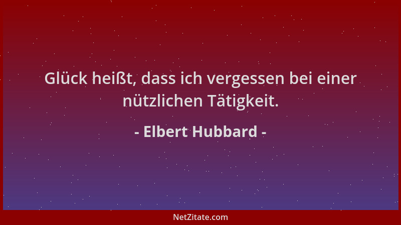 Elbert Hubbard - Glück heißt, dass ich vergessen bei einer nützlichen Tätigkeit....