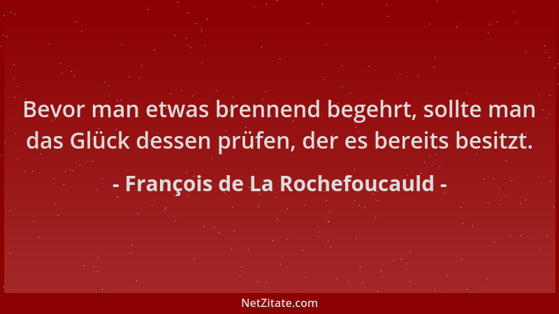 François de La Rochefoucauld - Bevor man etwas brennend begehrt, sollte man das Glück dessen prüfen, der es bereits besitzt...