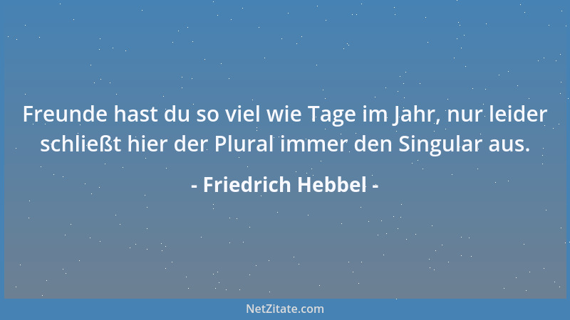 Friedrich Hebbel - Freunde hast du so viel wie Tage im Jahr, nur leider schließt hier der Plural immer den Singular aus....