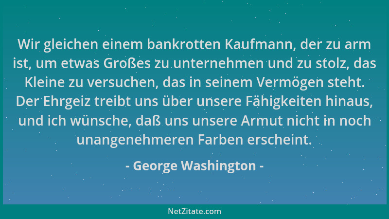 George Washington - Wir gleichen einem bankrotten Kaufmann, der zu arm ist, um etwas Großes zu unternehmen und zu stolz, da...
