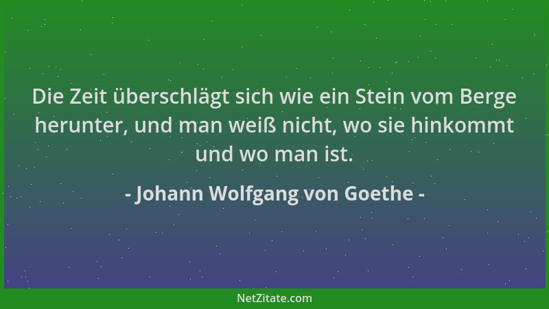 Johann Wolfgang von Goethe - Die Zeit überschlägt sich wie ein Stein vom Berge herunter, und man weiß nicht, wo sie hinkomm...