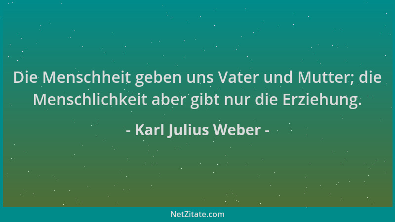 Karl Julius Weber - Die Menschheit geben uns Vater und Mutter; die Menschlichkeit aber gibt nur die Erziehung....