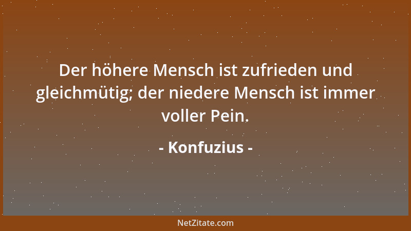 Konfuzius - Der höhere Mensch ist zufrieden und gleichmütig; der niedere Mensch ist immer voller Pein....