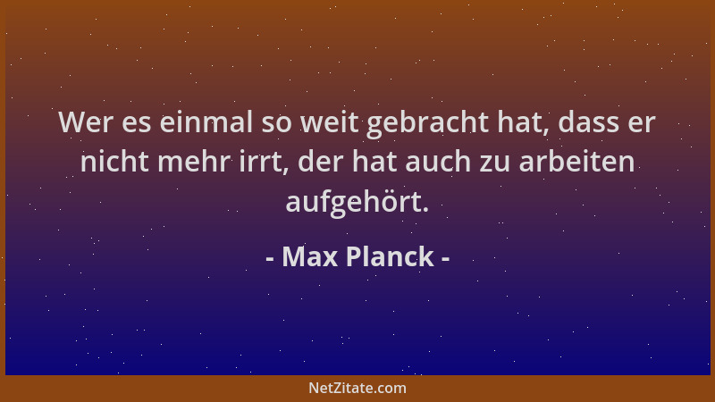 Max Planck - Wer es einmal so weit gebracht hat, dass er nicht mehr irrt, der hat auch zu arbeiten aufgehört....