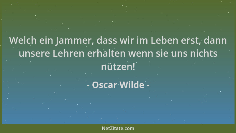 Oscar Wilde - Welch ein Jammer, dass wir im Leben erst, dann unsere Lehren erhalten wenn sie uns nichts nützen!...