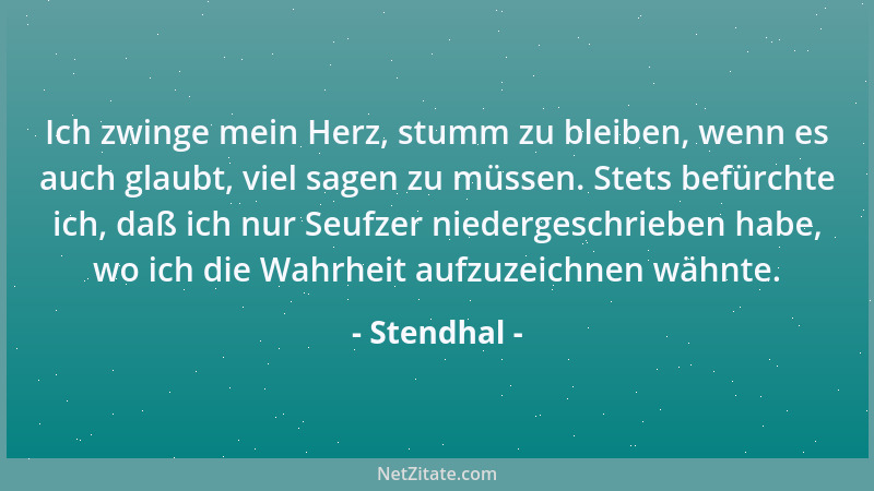 Stendhal - Ich zwinge mein Herz, stumm zu bleiben, wenn es auch glaubt, viel sagen zu müssen. Stets befürchte ich, daß ich...