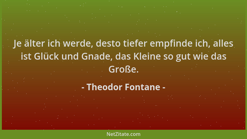 Theodor Fontane - Je älter ich werde, desto tiefer empfinde ich, alles ist Glück und Gnade, das Kleine so gut wie das Große...