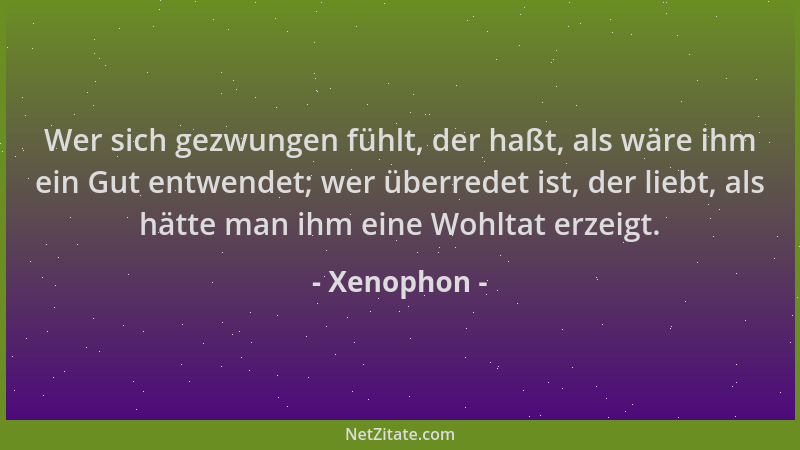 Xenophon - Wer sich gezwungen fühlt, der haßt, als wäre ihm ein Gut entwendet; wer überredet ist, der liebt, als hätte man...