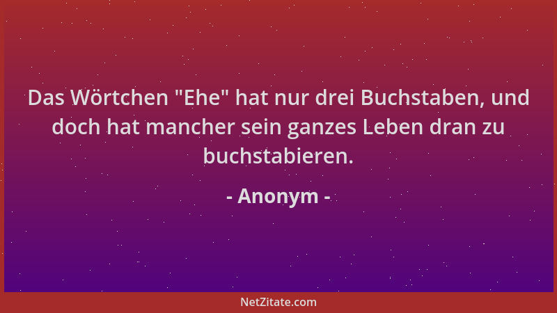 Anonym - Das Wörtchen  "Ehe " hat nur drei Buchstaben, und doch hat mancher sein ganzes Leben dran zu buchstabieren....