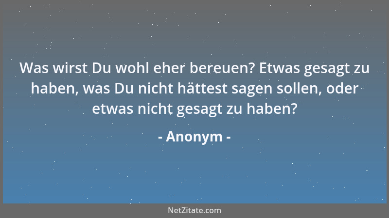 Anonym - Was wirst Du wohl eher bereuen? Etwas gesagt zu haben, was Du nicht hättest sagen sollen, oder etwas nicht gesagt...
