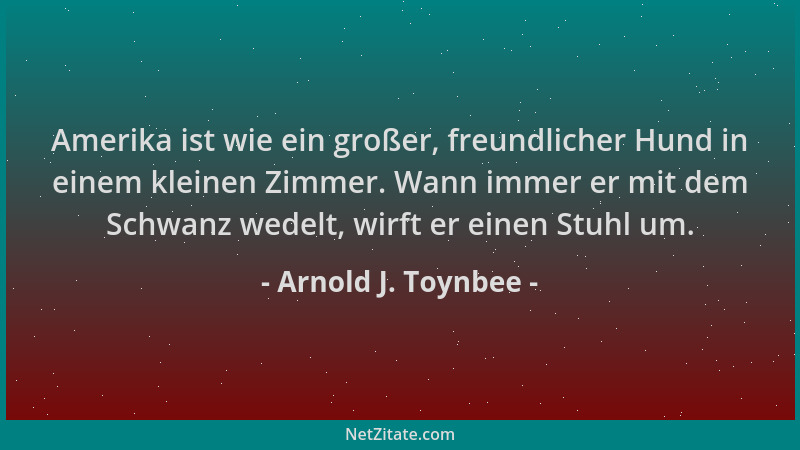 Arnold J. Toynbee - Amerika ist wie ein großer, freundlicher Hund in einem kleinen Zimmer. Wann immer er mit dem Schwanz we...