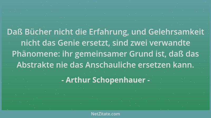 Arthur Schopenhauer - Daß Bücher nicht die Erfahrung, und Gelehrsamkeit nicht das Genie ersetzt, sind zwei verwandte Phänom...