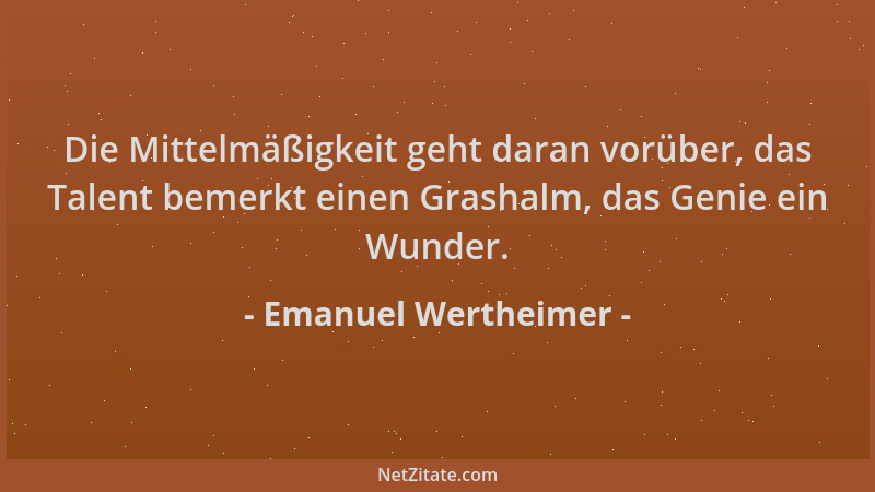 Emanuel Wertheimer - Die Mittelmäßigkeit geht daran vorüber, das Talent bemerkt einen Grashalm, das Genie ein Wunder....