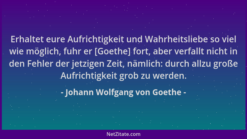 Johann Wolfgang von Goethe - Erhaltet eure Aufrichtigkeit und Wahrheitsliebe so viel wie möglich, fuhr er [Goethe] fort, ab...
