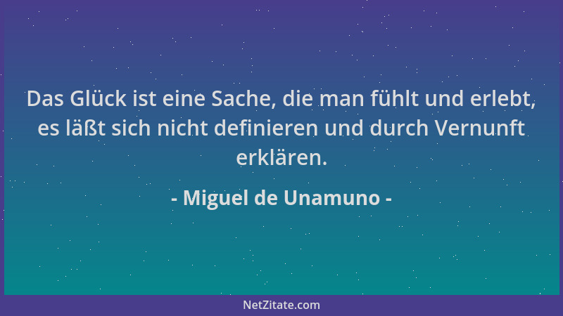 Miguel de Unamuno - Das Glück ist eine Sache, die man fühlt und erlebt, es läßt sich nicht definieren und durch Vernunft er...