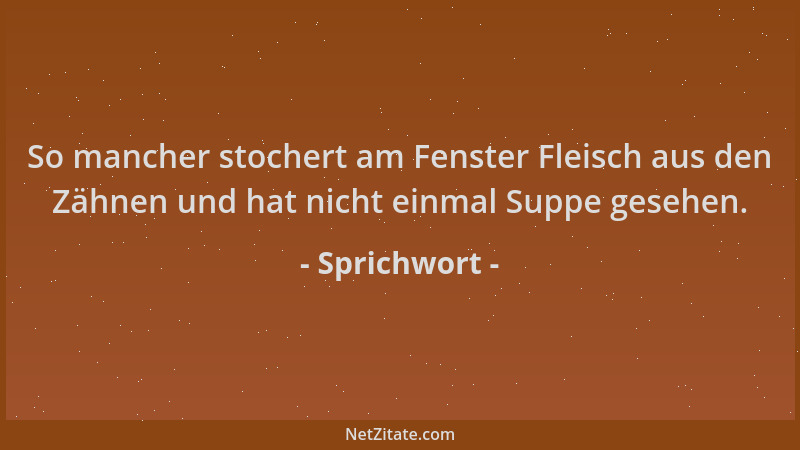 Sprichwort - So mancher stochert am Fenster Fleisch aus den Zähnen und hat nicht einmal Suppe gesehen....