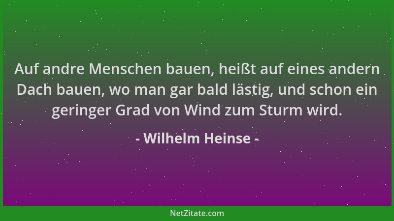 Wilhelm Heinse - Auf andre Menschen bauen, heißt auf eines andern Dach bauen, wo man gar bald lästig, und schon ein geringe...