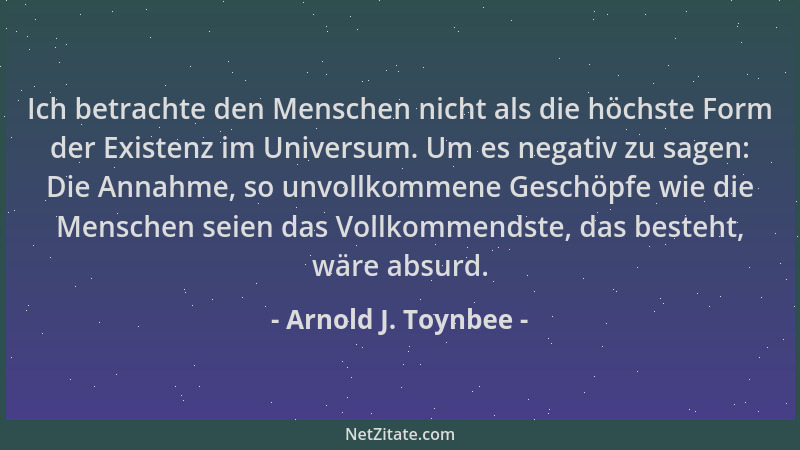 Arnold J. Toynbee - Ich betrachte den Menschen nicht als die höchste Form der Existenz im Universum. Um es negativ zu sagen...