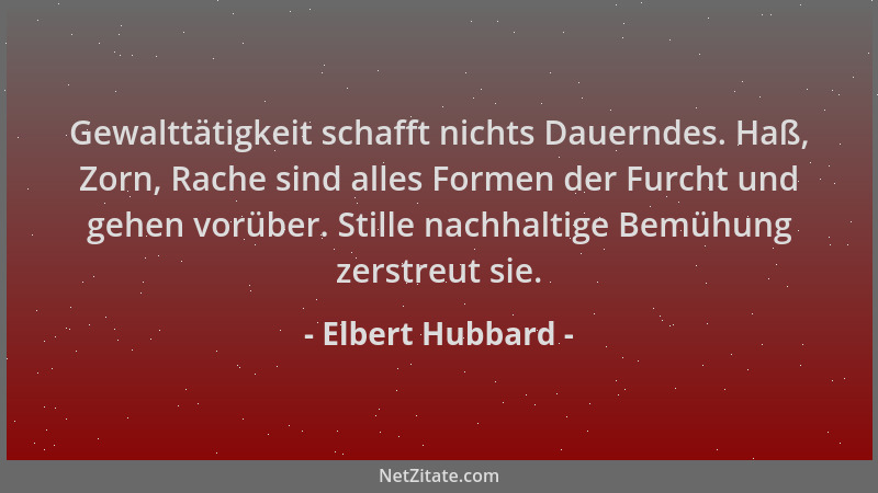 Elbert Hubbard - Gewalttätigkeit schafft nichts Dauerndes. Haß, Zorn, Rache sind alles Formen der Furcht und gehen vorüber....