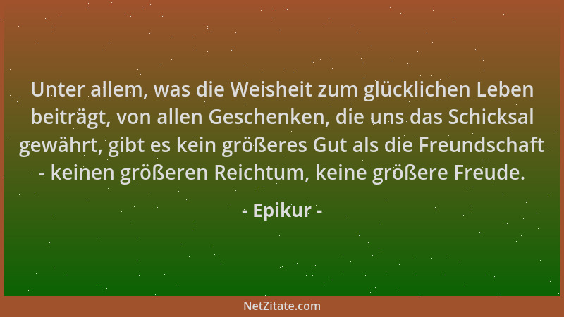 Epikur - Unter allem, was die Weisheit zum glücklichen Leben beiträgt, von allen Geschenken, die uns das Schicksal gewährt,...