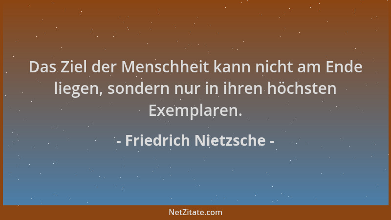 Friedrich Nietzsche - Das Ziel der Menschheit kann nicht am Ende liegen, sondern nur in ihren höchsten Exemplaren....