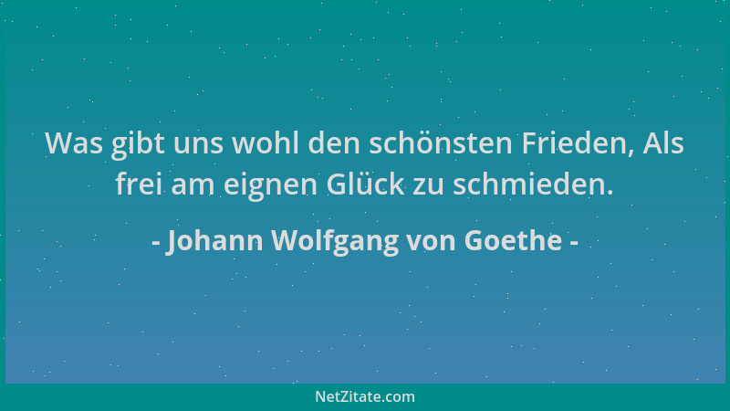 Johann Wolfgang von Goethe - Was gibt uns wohl den schönsten Frieden, Als frei am eignen Glück zu schmieden....