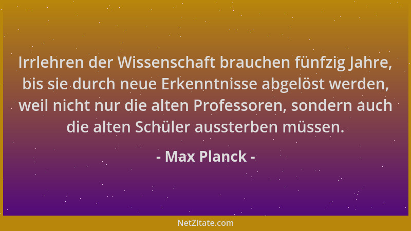 Max Planck - Irrlehren der Wissenschaft brauchen fünfzig Jahre, bis sie durch neue Erkenntnisse abgelöst werden, weil nicht...