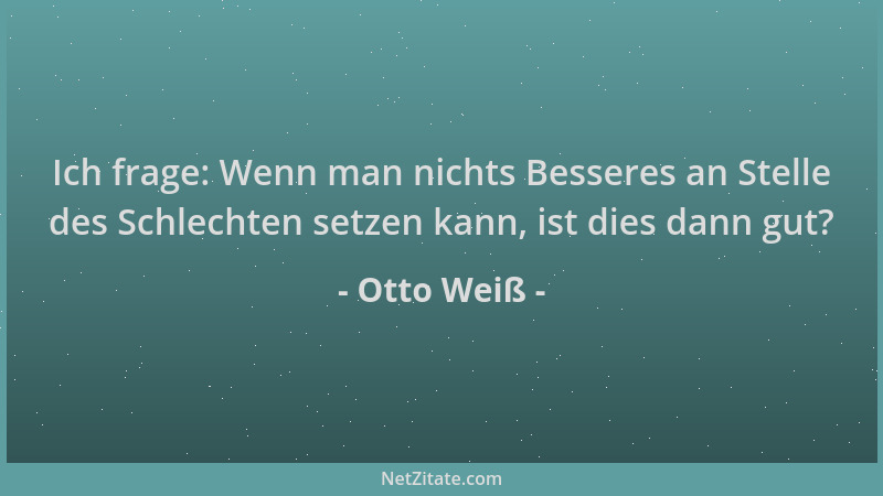 Otto Weiß - Ich frage: Wenn man nichts Besseres an Stelle des Schlechten setzen kann, ist dies dann gut?...