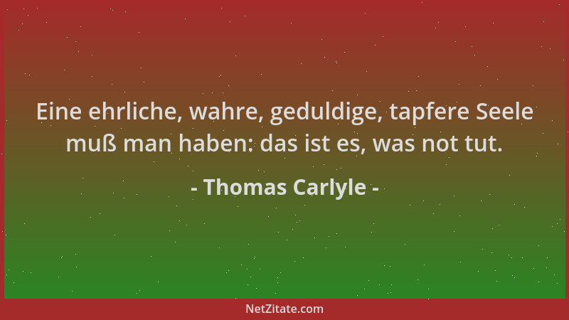 Thomas Carlyle - Eine ehrliche, wahre, geduldige, tapfere Seele muß man haben: das ist es, was not tut....